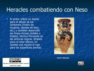 Heracles combatiendo con Neso El pintor utilizó un diseño para el dibujo de los contornos (rostro de mujeres, dientes de león, etc.) y también desarrolló las líneas incisas (dobles o triples), técnica frecuente en las pinturas negras. Empleó poco el color blanco, en cambio usó mucho el rojo para las superficies anchas.  Fuente: Wikipedia 