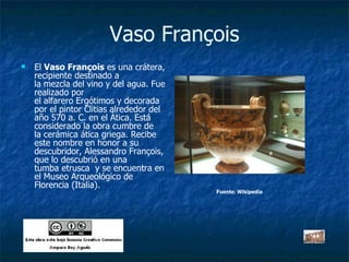 Vaso François El  Vaso François  es una crátera, recipiente destinado a la mezcla del vino y del agua. Fue realizado por el alfarero Ergótimos y decorada por el pintor Clitias alrededor del año 570 a. C. en el Ática. Está considerado la obra cumbre de la cerámica ática griega. Recibe este nombre en honor a su descubridor, Alessandro François, que lo descubrió en una tumba etrusca  y se encuentra en el Museo Arqueológico de Florencia (Italia).  Fuente: Wikipedia 