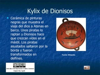 Kylix de Dionisos Cerámica de pinturas negras que muestra el viaje del dios a Atenas en barco. Unos piratas lo raptan y Dionisos hace que crezcan vides en el mástil. Los piratas asustados saltaron por la borda y fueron transformados en delfines. Fuente: Wikipedia 