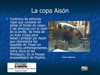 La copa Aisón Cerámica de pinturas rojas que consiste en pintar el fondo de negro y las pinturas con el color de la arcilla. Se trata de un kylix (copa para beber) pintado por Aisón que representa las hazañas de Teseo en distintos enfrentamientos, entre otros el del Minotauro. En el Museo Arqueológico de Madrid. Fuente: Wikipedia 