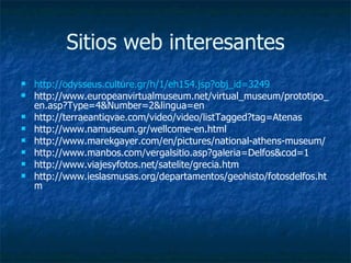 Sitios web interesantes http :// odysseus.culture.gr /h/1/eh154. jsp?obj_id=3249 http://www.europeanvirtualmuseum.net/virtual_museum/prototipo_en.asp?Type=4&Number=2&lingua=en http://terraeantiqvae.com/video/video/listTagged?tag=Atenas http://www.namuseum.gr/wellcome-en.html http://www.marekgayer.com/en/pictures/national-athens-museum/ http://www.manbos.com/vergalsitio.asp?galeria=Delfos&cod=1 http://www.viajesyfotos.net/satelite/grecia.htm http://www.ieslasmusas.org/departamentos/geohisto/fotosdelfos.htm 