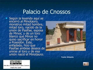 Palacio de Cnossos Según la leyenda aquí se encerró al Minotauro, monstruo mitad hombre, mitad toro, nacido de la unión de Pasífae, esposa de Minos, y de un toro blanco que Minos no quiso sacrificar en honor a Poseidón. Éste, enfadado, hizo que Pasífae sintiese deseos de unirse al toro y de esa unión nació el Minotauro. Fuente: Wikipedia 
