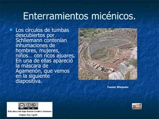 Enterramientos micénicos. Los círculos de tumbas descubiertos por Schliemann contenían inhumaciones de hombres, mujeres, niños… con ricos ajuares. En una de ellas apareció la máscara de Agamenón, que vemos en la siguiente diapositiva. Fuente: Wikipedia 