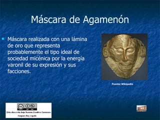 Máscara de Agamenón Máscara realizada con una lámina de oro que representa probablemente el tipo ideal de sociedad micénica por la energía varonil de su expresión y sus facciones. Fuente: Wikipedia 