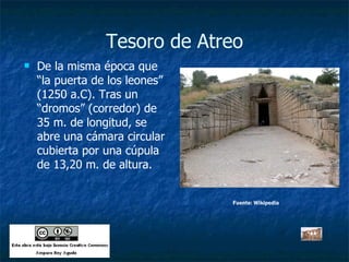Tesoro de Atreo De la misma época que “la puerta de los leones” (1250 a.C). Tras un “dromos” (corredor) de 35 m. de longitud, se abre una cámara circular cubierta por una cúpula de 13,20 m. de altura. Fuente: Wikipedia 