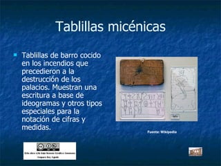 Tablillas micénicas Tablillas de barro cocido en los incendios que precedieron a la destrucción de los palacios. Muestran una escritura a base de ideogramas y otros tipos especiales para la notación de cifras y medidas. Fuente: Wikipedia 