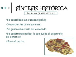 SÍNTESIS HISTÓRICA
                   Era Arcaica (S. VIII – VI a. C.)


•Se consolidan las ciudades (polis).
•Comienzan las colonizaciones.
•Se generaliza el uso de la moneda.
•Se construyen navíos, lo que ayuda al desarrollo
del comercio.
•Nace el teatro.
 