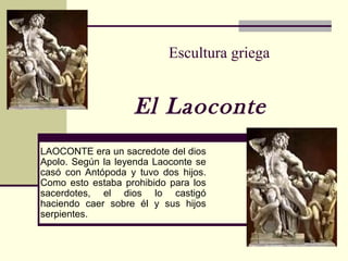 Escultura griega
El Laoconte
LAOCONTE era un sacredote del dios
Apolo. Según la leyenda Laoconte se
casó con Antópoda y tuvo dos hijos.
Como esto estaba prohibido para los
sacerdotes, el dios lo castigó
haciendo caer sobre él y sus hijos
serpientes.