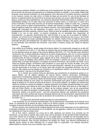 columnas que sostienen dinteles y la cubierta que ya ha desaparecido. Se trata de un templo griego que, 
por el número de columnas que aparecen en su fachada principal, es octástilo, y como éstas rodean todo 
el templo, se le denomina períptero. En total aparecen ocho columnas en sus lados menores y diecisiete 
en los mayores, siendo, por este motivo, el doble de largo que de ancho. En una de las fachadas se 
adivina un segundo pórtico de columnas en la pronaos que da paso a la naos o cella del templo y, por su 
largura, parece que tiene opistódomos. Las columnas descansan directamente sobre un estilóbato y dos 
estereóbatos (Krepis). En el orden dórico las columnas no tienen basa y su fuste tiene un canon de 6 
veces el diámetro. El fuste está recorrido por 20 estrías longitudinales, unidas en arista viva, y presenta 
en su parte central un ligero ensanchamiento o éntasis que acentúa su solidez y fortaleza. El paso del 
fuste al capitel se realiza por medio de una moldura cóncava, casi imperceptible, llamada collarino. Dicho 
capitel está compuesto por dos elementos: el equino, que es una especie de plato y el ábaco o 
paralelepípedo de base cuadrada y planos rectos. Sobre la serie de capiteles descansa el entablamento, 
dividido a su vez en tres partes. La primera constituida por un arquitrabe liso, desprovisto de 
ornamentación. La segunda, denominada friso, está formada, a su vez, por la sucesión de triglifos y 
metopas. Los primeros son rectángulos divididos en tres listeles verticales por dos surcos y dos medio 
surcos. Las metopas son losas cuadradas decorados con relieves. Sobre el friso se halla la cornisa que 
sobresale del plano del entablamento. El edificio tiene una cubierta inclinada a dos aguas, presentando 
en sus fachadas más estrechas dos frontones, cuyo fondo o tímpano incluye aún restos de algunas 
estatuas. 
– Comentario 
Este edificio es el Partenón, templo griego de la época clásica. Su construcción empezó en el año 447 
a. C. y se terminó en el 432 a. C. Las obras se iniciaron tras ser el antiguo templo totalmente arrasado 
por los ejércitos persas de Jerjes en las Guerras Médicas (500-479 a. C.). Fue Pericles quien decidió la 
construcción de un templo dedicado a Atenea en el mismo emplazamiento, pero con un nuevo proyecto 
realizado por Fidias y Calícrates que, junto con Ictinos, serían los encargados de diseñar y dirigir la 
reconstrucción de toda la Acrópolis, lugar sagrado de la Polis, enclavado en la zona más alta de la 
ciudad y donde se hallaban otros edificios como los Propileos o pórticos de acceso, el templo de la 
Atenea Niké, el templo del Erecteion o la estatua de Atenea Prómachos, obra también de Fidias. Como 
todos los templos griegos, el Partenón está concebido no como lugar de reunión de fieles, sino como 
morada del Dios (en este caso diosa, Atenea) al que está dedicado y almacén de sus tesoros. De ahí 
que las ceremonias no se hacen en el interior (aquí sólo acceden los sacerdotes del Dios), sino en el 
exterior. Ello explica que los griegos se centraran en la arquitectura exterior, en la armonía visual del 
conjunto exterior, más que en la comodidad interior. 
Es un templo que muestra todos los elementos que caracterizan la arquitectura griega en su 
época clásica: uso de sillares regulares de mármol blanco, sistema constructivo arquitrabado, 
proporciones rectangulares regulares, rodeado de columnas y sujeto a un orden arquitectónico, el orden 
dórico en este caso. La estructura clásica del templo griego muestra aquí una peculiaridad: la cella que 
se encontraba dividida en tres naves con columnas superpuestas para ganar la altura necesaria para 
alojar la estatua de 12 metros de altura de la diosa y ,en su parte posterior, se hallaba otra cámara que 
recibía el nombre de cámara de vestales o vírgenes (partenón) que estaba compartimentada con cuatro 
columnas jónicas y que habría de servir para alojar el tesoro de la diosa. Esta obra es un fiel reflejo no 
sólo del Orden Dórico, el más austero y clásico de los ordenes griegos, sino de las proporciones 
armónicas que debía de perseguir el templo griego. Así cabe destacar no sólo las proporciones de sus 
elementos, sujetos a la sección áurea* , sino las correcciones ópticas* que realizaron los arquitectos 
para lograr esa visión perfecta del conjunto (desigual distancia de los intercolumbios, abombamiento del 
estilobato y del entablamento para evitar la sensación de hundimiento en el centro, ligera inclinación de 
los fustes, etc...). 
La decoración del templo estaba formada por varios elementos: 
• Las esculturas de sus frontones representaban dos acontecimientos importantes de la historia de la 
diosa: su nacimiento de la cabeza de Zeus, inserto en el frontón oriental; y su disputa con Poseidón para 
conseguir el dominio del Ática, en el occidental, todas ellas obras de Fidias. 
•En los noventa y dos cuadros de las metopas aparecía la lucha de los atenienses con los centauros en 
la fachada meridional; con las amazonas en la occidental; con los gigantes o titanes en la oriental y contra 
los habitantes de Troya en el lado norte. 
•En el friso interno, rodeando los muros de la cella, aparecía una escena muy conocida por los 
atenienses, ya que ésta se repetía cada cuatro años. Era la procesión de las grandes fiestas Panateneas, 
cuyo tema central era la entrega a la diosa de un rico peplo tejido y bordado por las doncellas que lo 
portaban y que, a su vez, iban acompañadas por toda la ciudad que se convertía así en protagonista de la 
iconografía del Partenón. Este conjunto escultórico fue dirigido por Fidias, que intervino directamente en 
algunas piezas siendo el resto realizado por un equipo bajo su supervisión. Los relieves estuvieron 
policromados en colores vivos: azul, amarillo, rojo o verde. 
 