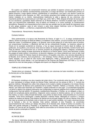 En cuanto a su estado de conservación tenemos que señalar el aspecto ruinoso que presenta en la 
actualidad fruto de distintos acontecimientos producidos a lo largo del tiempo: fue trasformado primero en 
iglesia bizantina y luego iglesia cristiana, añadiéndose un campanario, que pasó a ser alminar cuando los 
turcos lo utilizaron como mezquita; en 1687, una bomba veneciana hizo estallar el polvorín que los turcos 
habían instalado en su interior, destruyéndose totalmente la cella y algunas de sus columnas; otra 
importante pérdida fue ocasionada por Lord Elgin que, entre 1801 y 1803, despojó al templo de buena parte 
de sus esculturas, guardadas desde entonces en el Museo Británico. Durante el pasado siglo se llevó a 
cabo una reconstrucción sistemática. Hoy el edificio se enfrenta a un nuevo enemigo, la contaminación 
atmosférica. Respecto a la trascendencia de la obra hay que señalar que ha sido fuente de inspiración para 
el arte griego posterior, para el arte romano y para otras etapas históricas como el Renacimiento 
(Brunelleschi, Palladio…), el Barroco y especialmente el Neoclasicismo. 
Trascendencia: Renacimiento, Neoclasicismo. 
Contexto histórico 
Obra perteneciente a la época más floreciente de Grecia, el siglo V a. C., la etapa verdaderamente 
clásica, donde se persigue el ideal de belleza y el idealismo más extremo, ya que el hombre es el centro de 
todas las cosas. La arquitectura griega y, en general, todo el arte griego es un arte hecho para el hombre, 
con proporciones humanas, a diferencia del arte de las civilizaciones fluviales. La herencia cultural de 
Grecia en la sociedad occidental es inmensa, y hoy se sigue buscando el mismo ideal de belleza, de 
perfección, de equilibrio y de armonía. Esta obra se realiza en el gran siglo de Pericles, hombre fuerte de la 
Polis de Atenas. La construcción fue un enorme proyecto de propaganda política y religiosa, encabezado 
por Pericles para realzar el papel dominante de Atenas en la Grecia clásica. Sirvió para demostrar a todos 
los griegos el poder político y económico, la devoción religiosa a su diosa protectora así como el alto nivel 
cultural de la ciudad. En Atenas impera la democracia y el respaldo a las artes y las ciencias (desarrollo de 
la filosofía, de la medicina, de la arquitectura...). Sin embargo, frente a Atenas, se alzará otra Polis igual de 
fuerte, Esparta, con un ideal de vida mucho más oligárquico, militar y disciplinario, que convocará una 
alianza de Polis contra Atenas, a la cual derrotará en las Guerras del Peloponeso (431-404 a. C.), lo que 
supondrá la crisis del ideal griego y la llegada del imperio con Alejandro Magno. 
TEMPLO DE ATENEA NIKE 
Templo jónico en miniatura. Tetrástilo y anfipróstilo y con columnas de fuste monolítico, sin tambores. 
Es famoso por su friso decorado. 
ERECTEION 
El Erecteion constituye una obra maestra del orden jónico. Fue construido entre los años 421 y 406 a. 
C. para reemplazar al antiguo templo de Atenea Polias, destruido por los persas el 480 a. C. durante las 
guerras médicas. Albergaba los cultos más antiguos de la ciudad y estaba consagrado a los dioses Atenea 
Polias (advocación de Atenea como protectora de la ciudad), Poseidón, Hefesto y a Erecteo, mítico rey de 
Atenas, que había sido fulminado por Poseidón y estaba enterrado en ese lugar. La accidentada topografía 
y el temor a destruir los antiguos santuarios que configuraban la esencia religiosa de la ciudad condicionó la 
configuración final del edificio. El arquitecto, posiblemente Mnesicles o Filocles, se vio obligado a idear un 
templo de complicada planta asimétrica, integrando varios cuerpos en distintos planos, con un desnivel de 
tres metros. La naos o cella principal del templo, cuyo pórtico se abre al este, está precedida por un pronaos 
hexástilo. Tiene forma rectangular y estaba dedicada a Atenea Polías. Albergaba el «xoanon» o antigua 
estatua de madera de Atenea. Esta estatua de Atenea era la principal imagen de culto en Atenas A las otras 
tres naos se accede por la fachada norte a través de un gran pórtico tetrástilo, con cuatro columnas jónicas 
en la fachada y dos en los laterales. Este pórtico, dedicado al dios Poseidón, se encontraba 
aproximadamente tres metros por debajo del pórtico de la fachada este. Desde el pórtico se accedía a la 
cella más grande dedicada a Poseidón y al legendario rey Erecteo, donde se encontraba la tumba de 
Erecteo y el "mar de sal" de Poseidón. Esta cella se comunicaba con la famosa tribuna de Cariátides, desde 
donde se podía contemplar el Partenón. 
PROPILEOS 
ALTAR DE ZEUS 
De época helenística destaca el Altar de Zeus en Pérgamo. Es la muestra más significativa de los 
templos abiertos de este periodo. Se construyó sobre un alto zócalo decorado con relieves y que lleva a un 
 