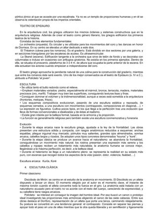 pórtico jónico al que se accede por una escalinata. Ya no es un templo de proporciones humanas y en él se 
observa la ostentación propia de los imperios orientales. 
TEATRO DE EPIDAURO 
En la arquitectura civil, los griegos utilizaron los mismos órdenes y sistemas constructivos que en la 
arquitectura religiosa. Además de crear el teatro como género literario, los griegos edificaron los primeros 
teatros de la historia. 
Constaba de tres elementos fundamentales: 
La orchestra (orquesta). Es circular y se utilizaba para los movimientos del coro y las danzas en honor 
de Dionisos. En su centro se elevaba un altar dedicado a este dios. 
El Théatron (cávea para los romanos). Es el graderío. Está dividido en dos sectores por una galería, y 
en secciones triangulares por las escaleras de acceso. Es ultrasemicircular. 
La Skené (escena). Edificación tangente a la orchestra que sirve de telón de fondo y se decoraba con 
columnatas e incluso en ocasiones con artilugios giratorios. No existía en los primeros ejemplos. Dentro de 
ella, se situaba el proscenio, plataforma de 3 ó 4 m. de altura que ocupaba la parte anterior de la escena. En 
ella actuaban los actores cuando empiezan a independizarse del coro. 
El teatro griego aprovecha la pendiente natural de una colina para la construcción del graderío, mientras 
que entre los romanos éste será exento. Uno de los mejor conservados es el teatro de Epidauro (s. IV a.C.), 
atribuido a Polícleto “el joven”. 
ESCULTURA 
• Se utiliza tanto el bulto redondo como el relieve. 
• Emplean materiales variados: piedra, especialmente el mármol, bronce, terracota, madera, materiales 
preciosos (oro, marfil). Trabajan muy bien las superficies, consiguiendo texturas lisas y finas. 
• Consiguen dominar el volúmen y la tridimensionalidad, aunque a veces está sometida a la arquitectura 
(frontones, metopas, frisos). 
• Los esquemas compositivos evolucionan, pasando de una escultura estática y reposada, de 
esquemas cerrados, a una escultura con movimientos (contrapposto, composiciones en diagonal,…). • 
La expresión es figurativa. Cultiva pocos tipos, en los que llega a la perfección tras una evolución que 
lleva de formas convencionales a idealizadas y de éstas al realismo. 
• Existe gran interés por la belleza formal, basada en la armonía y la proporción. 
• La función es generalmente religiosa pero también existe una escultura conmemorativa y funeraria. 
Evolución 
• Durante la etapa arcaica nace la escultura griega, ajustada a la ley de la frontalidad. Las obras 
presentan una estructura sólida y compacta, con rasgos anatómicos reducidos a esquemas: anchas 
espaldas, pliegue inguinal muy marcado, pómulos muy salientes, grandes ojos almendrados, sonrisa 
arcaica, cabellos largos y rizados. Se adoptan unos tipos concretos denominados “kouros” y “koré”. 
• Durante la etapa clásica se produce un avance hacia el naturalismo: se abandona la frontalidad, 
consiguiéndose un movimiento más natural; los rostros presentan una expresión más serena y los 
cabellos y ropajes reciben un tratamiento más naturalista; la anatomía humana se conoce mejor, 
llegándose a la máxima perfección, es decir, a la belleza ideal. 
• Durante el helenismo se llega a un naturalismo pleno: se representa la realidad en su estado más 
puro, con escenas que recogen todos los aspectos de la vida (pasión, dolor, violencia, fealdad,…) 
Escultura arcaica: Kurós, Koré 
4. ESCULTURA CLÁSICA 
Primer clasicismo 
Discóbolo de Mirón: se centra en el estudio de la anatomía en movimiento. El Discóbolo es un atleta 
dispuesto a lanzar un disco. El momento elegido por el autor es el momento clave, el instante de 
máxima torsión cuando el atleta concentra toda la fuerza en el giro. La anatomía está tratada con un 
naturalismo acusado pero el rostro no va acorde con el resto del cuerpo, careciendo de expresividad, y 
su cabellera tiene rasgos arcaicos. 
Polícleto: se interesó en conseguir la imagen del hombre ideal. Por eso buscó un canon o prototipo 
ideal investigando las proporciones más armónicas eligiendo el canon de las siete cabezas. Entre sus 
obras destaca el Doríforo, representación de un atleta que porta una lanza, caminando relajadamente. 
Su postura se convertirá en una tendencia general: el contraposto. Consiste en separar las piernas y 
apoyar todo el peso en una de ellas mientras que la otra queda liberada y en semiflexión y ligeramente 
 