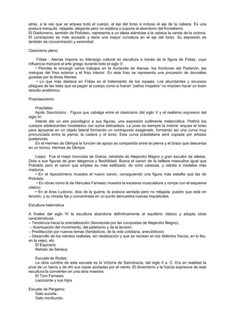 atrás, a la vez que se arquea todo el cuerpo, el eje del torso e incluso el eje de la cabeza. Es una 
postura tranquila, relajada, elegante pero no estática y supone el abandono del frontalismo. 
El Diadúmeno, también de Polícleto, representa a un atleta atándose a la cabeza la venda de la victoria. 
El contraposto es más acusado y tiene una mayor curvatura en el eje del torso. Su expresión es 
también de concentración y serenidad. 
Clasicismo pleno 
Fidias : Atenas impone su liderazgo cultural en escultura a través de la figura de Fidias, cuya 
influencia marcará el arte griego durante todo el siglo V. 
• Pericles le encargó varios trabajos en la Acrópolis de Atenas: los frontones del Partenón, las 
metopas del friso exterior y el friso interior. En este friso se representa una procesión de doncellas 
guiadas por la diosa Atenea. 
• Lo que más destaca en Fidias es el tratamiento de los ropajes. Los abundantes y sinuosos 
pliegues de las telas que se pegan al cuerpo como si fueran “paños mojados” no impiden hacer un buen 
estudio anatómico. 
Postclasicismo 
Praxíteles: 
Apolo Sauróctono : Figura que cabalga entre el clasicismo del siglo V y el realismo expresivo del 
siglo IV. 
Intentó dar un aire psicológico a sus figuras, una expresión sutilmente melancólica. Prefirió los 
cuerpos adolescentes modelados con suma delicadeza. La pose es siempre la misma: arquea el torso 
para apoyarse en un objeto lateral formando un contraposto exagerado, formando así una curva muy 
pronunciada entre la pierna, la cadera y el torso. Esta curva práxiteliana será copiada por artistas 
posteriores. 
En el Hermes de Olimpia la función de apoyo es compartida entre la pierna y el brazo que descansa 
en un tronco. Hermes de Olimpia 
Lisipo: Fue el mejor broncista de Grecia, retratista de Alejandro Magno y gran escultor de atletas. 
Dota a sus figuras de gran elegancia y flexibilidad. Busca el canon de la belleza masculina igual que 
Polícleto pero el canon que emplea es más estilizado, de ocho cabezas, y retrata a modelos más 
maduros. 
• En el Apioxiómeno muestra el nuevo canon, consiguiendo una figura más esbelta que las de 
Polícleto. 
• En obras como la de Hércules Farnesio muestra la excesiva musculatura y rompe con el esquema 
clásico. 
• En el Ares Ludovisi, dios de la guerra, la postura sentada pero no relajada, puesto que está en 
tensión, y su mirada fija y concentrada en un punto demuestra nuevas inquietudes. 
Escultura helenística 
A finales del siglo IV la escultura abandona definitivamente el equilibrio clásico y adopta otras 
características: 
– Tendencia hacia la orientalización (favorecida por las conquistas de Alejandro Magno). 
– Acentuación del movimiento, del patetismo y de la tensión. 
– Predilección por nuevos temas (fantásticos, de la vida cotidiana, anecdóticos). 
– Desarrollo de los retratos realistas, sin idealización y que se recrean en los defectos físicos, en lo feo, 
en la vejez, etc. 
El Espinario 
Retrato de Séneca 
Escuela de Rodas: 
La obra cumbre de esta escuela es la Victoria de Samotracia, del siglo II a. C. Era en realidad la 
proa de un barco y de ahí sus ropas azotadas por el viento. El dinamismo y la fuerza expresiva de esta 
escultura la convierten en una obra maestra. 
El Toro Farnesio 
Laocoonte y sus hijos 
Escuela de Pérgamo: 
Galo suicida. 
Galo moribundo. 
