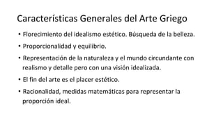 Características Generales del Arte Griego
• Florecimiento del idealismo estético. Búsqueda de la belleza.
• Proporcionalidad y equilibrio.
• Representación de la naturaleza y el mundo circundante con
realismo y detalle pero con una visión idealizada.
• El fin del arte es el placer estético.
• Racionalidad, medidas matemáticas para representar la
proporción ideal.
 