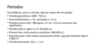 Periodos
Se establecen, para su estudio, algunas etapas del arte griego:
• Período geométrico: 1000 - 750 a.C.
• Fase orientalizante: s. VII - principios s. VI a.C.
• Período arcaico: 610 - 480 aprox. a.C. El s. VI es el momento más
significativo.
• Período clásico: siglos V y IV. Dividida en:
• Primera fase: estilo severo o preclásico: 480-450 a.C.
• Segunda parte: estilo clásico propiamente dicho: segunda mitad del siglo V
y siglo IV.
• Período helenístico: 323 - s. I a.C.
 