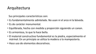 Arquitectura
Sus principales características son:
• Es fundamentalmente adintelada. No usan ni el arco ni la bóveda.
• Es de carácter monumental.
• Equilibrada, hecha con medida y proporción siguiendo un canon.
• Es armoniosa, lo que la hace bella.
• El material constructivo fundamental es la piedra, especialmente el
mármol. En un principio se utiliza la madera o la mampostería.
• Hace uso de elementos decorativos.
 