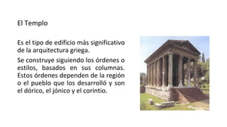El Templo
Es el tipo de edificio más significativo
de la arquitectura griega.
Se construye siguiendo los órdenes o
estilos, basados en sus columnas.
Estos órdenes dependen de la región
o el pueblo que los desarrolló y son
el dórico, el jónico y el corintio.
 