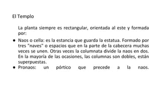 El Templo
La planta siempre es rectangular, orientada al este y formada
por:
● Naos o cella: es la estancia que guarda la estatua. Formado por
tres "naves" o espacios que en la parte de la cabecera muchas
veces se unen. Otras veces la columnata divide la naos en dos.
En la mayoría de las ocasiones, las columnas son dobles, están
superpuestas.
● Pronaos: un pórtico que precede a la naos.
 