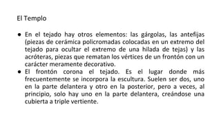 El Templo
● En el tejado hay otros elementos: las gárgolas, las antefijas
(piezas de cerámica policromadas colocadas en un extremo del
tejado para ocultar el extremo de una hilada de tejas) y las
acróteras, piezas que rematan los vértices de un frontón con un
carácter meramente decorativo.
● El frontón corona el tejado. Es el lugar donde más
frecuentemente se incorpora la escultura. Suelen ser dos, uno
en la parte delantera y otro en la posterior, pero a veces, al
principio, solo hay uno en la parte delantera, creándose una
cubierta a triple vertiente.
 