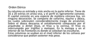 Orden Dórico
Su columna es estriada y más ancha en la parte inferior. Tiene de
16 a 20 estrías en arista viva, y el perfil es ligeramente convexo.
El capitel consiste en una especie de moldura cóncava lisa, sin
ninguna decoración. Se compone de collarino, equino y ábaco,
los cuales sobresalen considerablemente (rasgo de arcaísmo).
Sobre el ábaco descansa el entablamento compuesto por el
arquitrabe o dintel (liso), el friso y la cornisa. El friso es
interrumpido por triglifos y metopas. En la metopa y en el
interior de los frontones es donde se colocban las esculturas.
Estas columnas se usaban en el nivel inferior de los coliseos por
considerarse que podían sostener más peso.
 