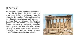 El Partenón
Templo clásico edificado entre 448-437 a.
C., en la Acrópolis de Atenas por los
arquitectos Ictinos y Calícrates, bajo la
dirección del escultor Fidias, quien realizó
los relieves decorativos de los frontones y
el friso. Fue un encargo de Pericles,
gobernante de Atenas. Es un templo
dórico, octástilo y períptero, elevado
sobre gradas, de mármol, con planta
rectangular. Dedicado a Atenea Partenos,
protectora de Atenas, cuya estatua
criselefantina se guardaba en la naos.
 
