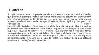 El Partenón
Su opistodomos tiene una puerta que da a una estancia que es la única novedad
que presenta el templo. Pese a ser dórico, tiene algunos detalles del orden jónico,
con columnas jónicas en la cámara del interior y un friso corrido con relieves que
aparece alrededor de la cella, aunque al exterior tiene triglifos y metopas como
corresponde al dórico.
La cella está dividida en dos estancias: la del este es la que guardaba la escultura
de Atenea. Está dividida en tres naves que no llegan al final sino que se unen tras el
lugar que ocupaba la estatua. Las columnas que separan las naves son dobles
superpuestas y la cubierta es adintelada. La estancia del oeste se conoce con el
nombre del tesoro porque allí es donde se guardó, entre cuatro columnas jónicas
no superpuestas, el tesoro de la Liga de Delos. Sin embargo, es una estancia
relacionada con las jóvenes panateneas.
 