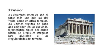 El Partenón
Las columnas laterales son el
doble más una que las del
frente, como en otros templos.
Los últimos triglifos de cada
lado coinciden en las esquinas,
característica típica del orden
dórico. La krepis es irregular
para ajustarse a las
irregularidades del terreno.
 
