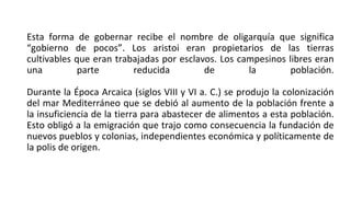 Esta forma de gobernar recibe el nombre de oligarquía que significa
“gobierno de pocos”. Los aristoi eran propietarios de las tierras
cultivables que eran trabajadas por esclavos. Los campesinos libres eran
una parte reducida de la población.
Durante la Época Arcaica (siglos VIII y VI a. C.) se produjo la colonización
del mar Mediterráneo que se debió al aumento de la población frente a
la insuficiencia de la tierra para abastecer de alimentos a esta población.
Esto obligó a la emigración que trajo como consecuencia la fundación de
nuevos pueblos y colonias, independientes económica y políticamente de
la polis de origen.
 