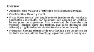 Glosario
• Acrópolis: Sitio más alto y fortificado de las ciudades griegas.
• Criselefantina: De oro y marfil.
• Friso: Parte central del entablamento (conjunto de molduras
horizontales sostenidos por columnas que coronan un edificio.
Se compone de arquitrabe, friso y cornisa). Se decoraba con
metopas (espacio entre dos triglifos, que suele decorarse con
relieves) y triglifos (decoración con tres bandas verticales).
• Frontones: Remate triangular de una fachada o de un pórtico en
los lados menores de los templos griegos con tejado a dos aguas.
 
