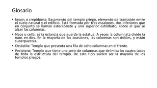 Glosario
• krepis o crepidoma: Basamento del templo griego, elemento de transición entre
el suelo natural y el edificio. Está formado por tres escalones, dos inferiores que
en conjunto se llaman estereóbato y uno superior estilóbato, sobre el que se
alzan las columnas.
• Naos o cella: es la estancia que guarda la estatua. A veces la columnata divide la
naos en dos. En la mayoría de las ocasiones, las columnas son dobles, y están
superpuestas.
• Octástilo: Templo que presenta una fila de ocho columnas en el frente.
• Períptero: Templo que tiene una serie de columnas que delimita los cuatro lados
de toda la estructura del templo. De este tipo suelen ser la mayoría de los
templos griegos.
 