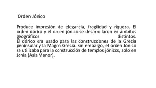 Orden Jónico
Produce impresión de elegancia, fragilidad y riqueza. El
orden dórico y el orden jónico se desarrollaron en ámbitos
geográficos distintos.
El dórico era usado para las construcciones de la Grecia
peninsular y la Magna Grecia. Sin embargo, el orden Jónico
se utilizaba para la construcción de templos jónicos, solo en
Jonia (Asia Menor).
 
