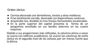 Orden Jónico
● Cornisa decorada con dentellones, óvulos y otras molduras.
● Friso totalmente corrido, decorado con bajorrelieves continuo.
● Arquitrabe liso, dividido en tres franjas horizontales escalonadas.
● En la parte superior del capitel presenta la forma de un
pergamino enrollado en sus bordes externos en las cuatro
esquinas.
Debido a sus proporciones más refinadas, la columna jónica a veces
se asocia con edificios académicos. Se usaron las columnas de estilo
Jónico en el segundo nivel de los coliseos por ser menos fuerte que
la dórica.
 