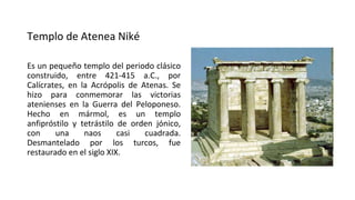 Templo de Atenea Niké
Es un pequeño templo del periodo clásico
construido, entre 421-415 a.C., por
Calícrates, en la Acrópolis de Atenas. Se
hizo para conmemorar las victorias
atenienses en la Guerra del Peloponeso.
Hecho en mármol, es un templo
anfipróstilo y tetrástilo de orden jónico,
con una naos casi cuadrada.
Desmantelado por los turcos, fue
restaurado en el siglo XIX.
 