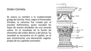 Orden Corintio
Se asocia su nombre a la ciudad-estado
griega de Corinto. Pero, según el historiador
Vitrubio, la columna fue creada por el
escultor Kallimachos, quien esculpió las
hojas de acanto alrededor de una canasta
votiva. Es el resultado de la fusión de
elementos del orden dórico y del jónico. Su
novedad se encuentra en el capitel, en el
que encontramos una decoración vegetal,
propio de los capiteles orientales.
 