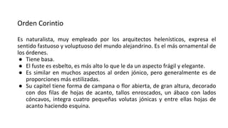 Orden Corintio
Es naturalista, muy empleado por los arquitectos helenísticos, expresa el
sentido fastuoso y voluptuoso del mundo alejandrino. Es el más ornamental de
los órdenes.
● Tiene basa.
● El fuste es esbelto, es más alto lo que le da un aspecto frágil y elegante.
● Es similar en muchos aspectos al orden jónico, pero generalmente es de
proporciones más estilizadas.
● Su capitel tiene forma de campana o flor abierta, de gran altura, decorado
con dos filas de hojas de acanto, tallos enroscados, un ábaco con lados
cóncavos, integra cuatro pequeñas volutas jónicas y entre ellas hojas de
acanto haciendo esquina.
 