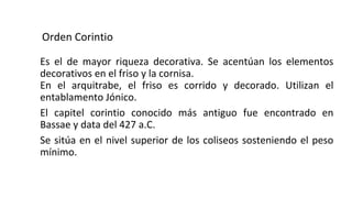 Orden Corintio
Es el de mayor riqueza decorativa. Se acentúan los elementos
decorativos en el friso y la cornisa.
En el arquitrabe, el friso es corrido y decorado. Utilizan el
entablamento Jónico.
El capitel corintio conocido más antiguo fue encontrado en
Bassae y data del 427 a.C.
Se sitúa en el nivel superior de los coliseos sosteniendo el peso
mínimo.
 