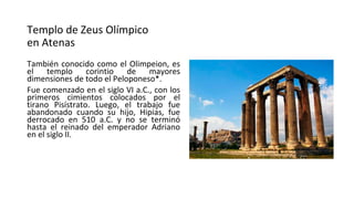 Templo de Zeus Olímpico
en Atenas
También conocido como el Olimpeion, es
el templo corintio de mayores
dimensiones de todo el Peloponeso*.
Fue comenzado en el siglo VI a.C., con los
primeros cimientos colocados por el
tirano Pisístrato. Luego, el trabajo fue
abandonado cuando su hijo, Hipias, fue
derrocado en 510 a.C. y no se terminó
hasta el reinado del emperador Adriano
en el siglo II.
 