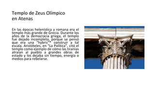 Templo de Zeus Olímpico
en Atenas
En las épocas helenística y romana era el
templo más grande de Grecia. Durante los
años de la democracia griega, el templo
fue dejado incompleto, porque se pensó
que era una “hybris”* construir a tal
escala. Aristóteles, en “La Política”, citó el
templo como ejemplo de cómo las tiranías
atraían al pueblo a grandes obras de
estado y los dejaba sin tiempo, energía o
medios para rebelarse.
 
