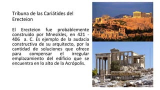 Tribuna de las Cariátides del
Erecteion
El Erecteion fue probablemente
construido por Mnesikles, en 421 -
406 a. C. Es ejemplo de la audacia
constructiva de su arquitecto, por la
cantidad de soluciones que ofrece
para compensar el irregular
emplazamiento del edificio que se
encuentra en lo alto de la Acrópolis.
 