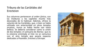 Tribuna de las Cariátides del
Erecteion
Sus columnas pertenecen al orden jónico, con
las molduras y los capiteles mucho más
decorados de lo habitual. Además, ofrece la
solución de las Cariátides, que, si bien se había
utilizado con anterioridad en otros templos
arcaicos, nunca se había hecho con tanta
belleza. Se debería considerar como la unión
de dos templos: el santuario de Atenea que es
la estancia orientada al Este no se comunica
con el otro templo que poseía espacios
dedicados a Poseidón, Erecteo y Cécrope.
 