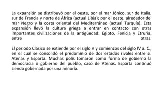 La expansión se distribuyó por el oeste, por el mar Jónico, sur de Italia,
sur de Francia y norte de África (actual Libia); por el oeste, alrededor del
mar Negro y la costa oriental del Mediterráneo (actual Turquía). Esta
expansión llevó la cultura griega a entrar en contacto con otras
importantes civilizaciones de la antigüedad: Egipto, Fenicia y Etruria,
entre otras.
El periodo Clásico se extiende por el siglo V y comienzos del siglo IV a. C.,
en el cual se consolidó el predominio de dos estados rivales entre sí:
Atenas y Esparta. Muchas polis tomaron como forma de gobierno la
democracia o gobierno del pueblo, caso de Atenas. Esparta continuó
siendo gobernada por una minoría.
 