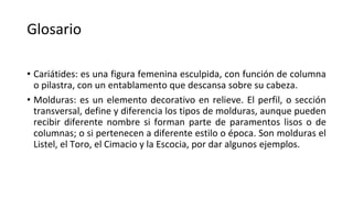 Glosario
• Cariátides: es una figura femenina esculpida, con función de columna
o pilastra, con un entablamento que descansa sobre su cabeza.
• Molduras: es un elemento decorativo en relieve. El perfil, o sección
transversal, define y diferencia los tipos de molduras, aunque pueden
recibir diferente nombre si forman parte de paramentos lisos o de
columnas; o si pertenecen a diferente estilo o época. Son molduras el
Listel, el Toro, el Cimacio y la Escocia, por dar algunos ejemplos.
 