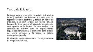 Teatro de Epidauro
Perteneciente a la arquitectura civil clásica (siglo
IV a.C.) realizado por Policleto el Joven, para las
representaciones teatrales y danzas en honor de
Dionisos, que dan origen del teatro griego.
Consta de tres partes: el graderío semicircular
que aprovecha la ladera de una colina, con
asientos de mármol para los espectadores,
separados por pasillos; la orchestra para el coro
de forma circular; y la skena o escena
rectangular elevada.
Es el teatro mejor conservado. Es sorprendente
su magnífica acústica.
 