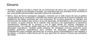 Glosario
• Orchestra: Espacio circular o mayor de un semicírculo de tierra lisa y compacta, situado al
aire libre, donde el coro bailaba y cantaba. Los miembros del coro entraban en la «orchestra»
por unos pasillos denominados «parodoi» (plural de «párodos»).
• Skena: Zona de forma rectangular alargada y estrecha con el lado mayor de cara al público
situada detrás de la «orchestra» y elevada tres metros por encima de la misma mediante una
plataforma de tablas sostenida por una columnata. En la parte posterior se ubicaba una
construcción de madera que servía a la vez de decorado, de bastidores y de camerinos para
los actores. La parte anterior de la «skené» más cercana a los espectadores se denomina
«proskenion» (delante de la escena) y era el lugar donde los actores realizaban la
representación. La «skené» podía adornarse con estatuas y columnas donde se fijaban los
decorados («pinakes»). También podía disponer de complejos recursos escénicos como
pantallas giratorias («periaktos») para cambiar de decorado, plataformas móviles
(«ekkyklema») para trasladar personas por la escena, grúas («theologheion») que bajaban a
los dioses, y escaleras subterráneas por las que aparecían los dioses o héroes que procedían
del Hades.
 