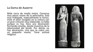 La Dama de Auxerre
Mide cerca de medio metro. Conserva
muy pocos restos de la policromía. Está
muy trabajada, especialmente la túnica.
Viste el xitón recogido en la cintura con
un gran cinturón muy elaborado. La falda
aunque es lisa, lleva una decoración
formando cenefas, dando muestras de la
laboriosidad del borde. Por detrás no
hay decoración, sino que se cubre con
un pequeño manto. Tiene actitud
religiosa.
 