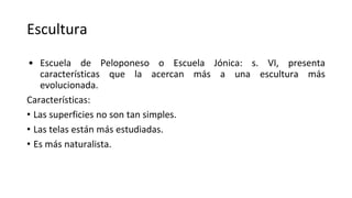 Escultura
• Escuela de Peloponeso o Escuela Jónica: s. VI, presenta
características que la acercan más a una escultura más
evolucionada.
Características:
• Las superficies no son tan simples.
• Las telas están más estudiadas.
• Es más naturalista.
 