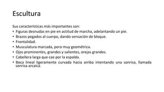 Escultura
Sus características más importantes son:
• Figuras desnudas en pie en actitud de marcha, adelantando un pie.
• Brazos pegados al cuerpo, dando sensación de bloque.
• Frontalidad.
• Musculatura marcada, pero muy geométrica.
• Ojos prominentes, grandes y salientes, orejas grandes.
• Cabellera larga que cae por la espalda.
• Boca lineal ligeramente curvada hacia arriba intentando una sonrisa, llamada
sonrisa arcaica.
 