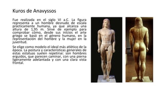 Kuros de Anavyssos
Fue realizada en el siglo VI a.C. La figura
representa a un hombre desnudo de escala
prácticamente humana, ya que alcanza una
altura de 1,95 m. Sirve de ejemplo para
comprobar cómo, desde sus inicios el arte
griego se basó en el género humano, en la
representación del hombre y la mujer en la
juventud.
Se elige como modelo el ideal más atlético de la
época. La postura y características generales de
estas estatuas suelen repetirse: son hombres
erguidos, que parecen caminar, con una pierna
ligeramente adelantada y con una clara vista
frontal.
 