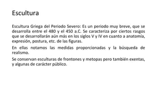 Escultura
Escultura Griega del Periodo Severo: Es un periodo muy breve, que se
desarrolla entre el 480 y el 450 a.C. Se caracteriza por ciertos rasgos
que se desarrollarán aún más en los siglos V y IV en cuanto a anatomía,
expresión, postura, etc. de las figuras.
En ellas notamos las medidas proporcionadas y la búsqueda de
realismo.
Se conservan esculturas de frontones y metopas pero también exentas,
y algunas de carácter público.
 