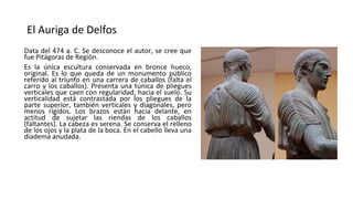 El Auriga de Delfos
Data del 474 a. C. Se desconoce el autor, se cree que
fue Pitágoras de Región.
Es la única escultura conservada en bronce hueco,
original. Es lo que queda de un monumento público
referido al triunfo en una carrera de caballos (falta el
carro y los caballos). Presenta una túnica de pliegues
verticales que caen con regularidad, hacia el suelo. Su
verticalidad está contrastada por los pliegues de la
parte superior, también verticales y diagonales, pero
menos rígidos. Los brazos están hacia delante, en
actitud de sujetar las riendas de los caballos
(faltantes). La cabeza es serena. Se conserva el relleno
de los ojos y la plata de la boca. En el cabello lleva una
diadema anudada.
 