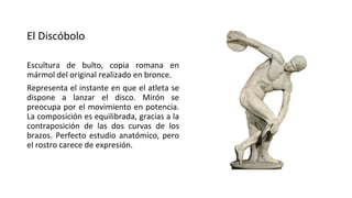 El Discóbolo
Escultura de bulto, copia romana en
mármol del original realizado en bronce.
Representa el instante en que el atleta se
dispone a lanzar el disco. Mirón se
preocupa por el movimiento en potencia.
La composición es equilibrada, gracias a la
contraposición de las dos curvas de los
brazos. Perfecto estudio anatómico, pero
el rostro carece de expresión.
 
